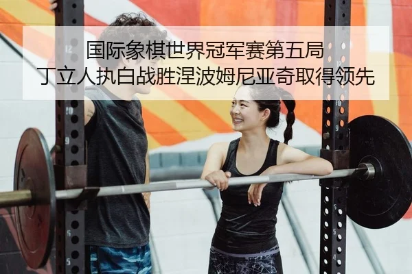 国际象棋世界冠军赛第五局 丁立人执白战胜涅波姆尼亚奇取得领先